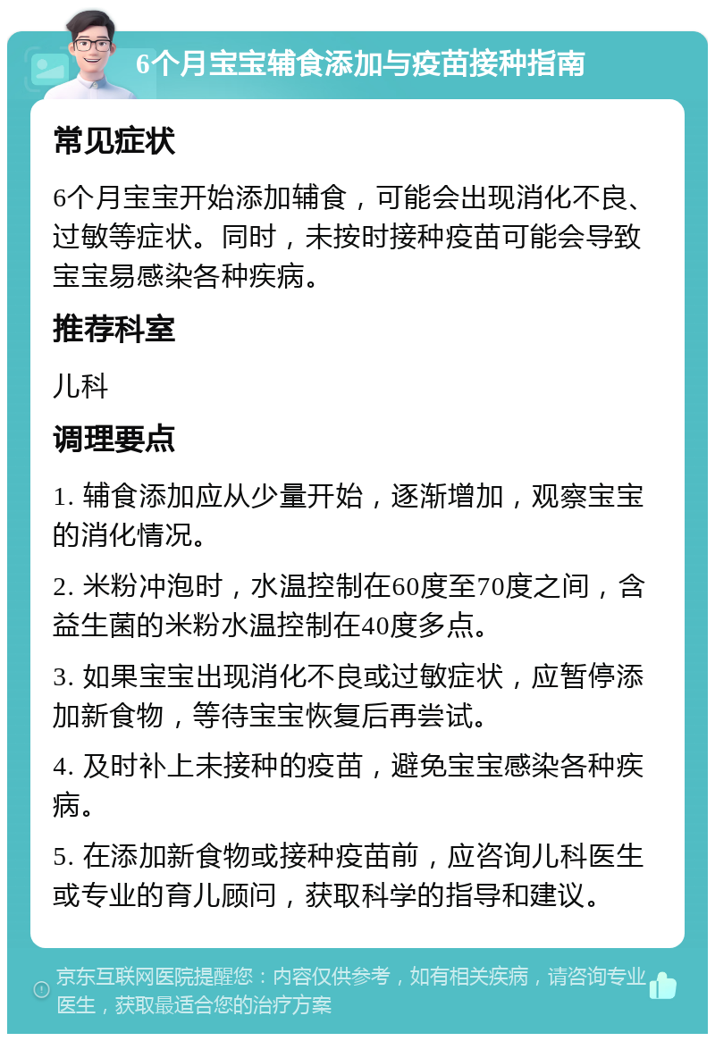 6个月宝宝辅食添加与疫苗接种指南 常见症状 6个月宝宝开始添加辅食，可能会出现消化不良、过敏等症状。同时，未按时接种疫苗可能会导致宝宝易感染各种疾病。 推荐科室 儿科 调理要点 1. 辅食添加应从少量开始，逐渐增加，观察宝宝的消化情况。 2. 米粉冲泡时，水温控制在60度至70度之间，含益生菌的米粉水温控制在40度多点。 3. 如果宝宝出现消化不良或过敏症状，应暂停添加新食物，等待宝宝恢复后再尝试。 4. 及时补上未接种的疫苗，避免宝宝感染各种疾病。 5. 在添加新食物或接种疫苗前，应咨询儿科医生或专业的育儿顾问，获取科学的指导和建议。