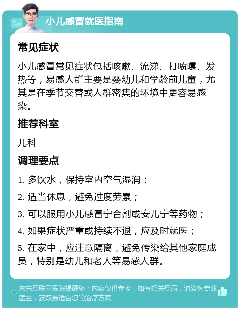 小儿感冒就医指南 常见症状 小儿感冒常见症状包括咳嗽、流涕、打喷嚏、发热等，易感人群主要是婴幼儿和学龄前儿童，尤其是在季节交替或人群密集的环境中更容易感染。 推荐科室 儿科 调理要点 1. 多饮水，保持室内空气湿润； 2. 适当休息，避免过度劳累； 3. 可以服用小儿感冒宁合剂或安儿宁等药物； 4. 如果症状严重或持续不退，应及时就医； 5. 在家中，应注意隔离，避免传染给其他家庭成员，特别是幼儿和老人等易感人群。