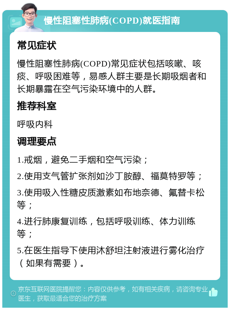 慢性阻塞性肺病(COPD)就医指南 常见症状 慢性阻塞性肺病(COPD)常见症状包括咳嗽、咳痰、呼吸困难等，易感人群主要是长期吸烟者和长期暴露在空气污染环境中的人群。 推荐科室 呼吸内科 调理要点 1.戒烟，避免二手烟和空气污染； 2.使用支气管扩张剂如沙丁胺醇、福莫特罗等； 3.使用吸入性糖皮质激素如布地奈德、氟替卡松等； 4.进行肺康复训练，包括呼吸训练、体力训练等； 5.在医生指导下使用沐舒坦注射液进行雾化治疗（如果有需要）。