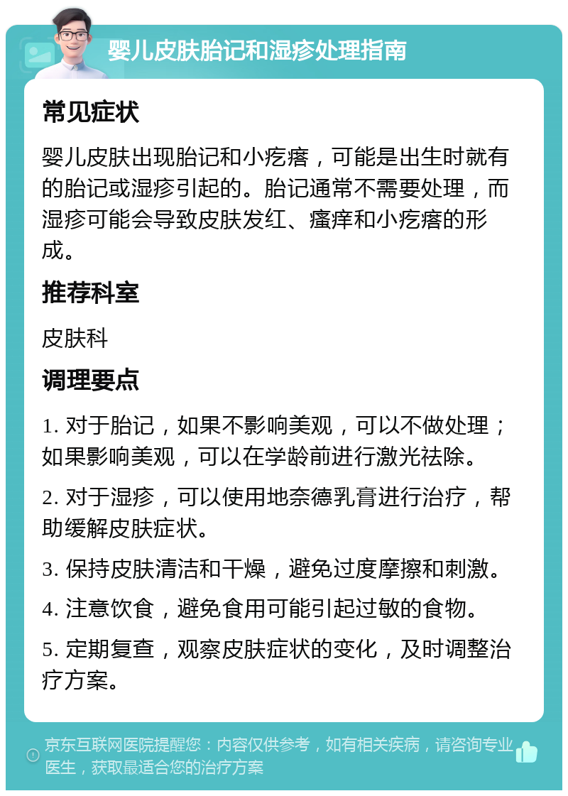 婴儿皮肤胎记和湿疹处理指南 常见症状 婴儿皮肤出现胎记和小疙瘩，可能是出生时就有的胎记或湿疹引起的。胎记通常不需要处理，而湿疹可能会导致皮肤发红、瘙痒和小疙瘩的形成。 推荐科室 皮肤科 调理要点 1. 对于胎记，如果不影响美观，可以不做处理；如果影响美观，可以在学龄前进行激光祛除。 2. 对于湿疹，可以使用地奈德乳膏进行治疗，帮助缓解皮肤症状。 3. 保持皮肤清洁和干燥，避免过度摩擦和刺激。 4. 注意饮食，避免食用可能引起过敏的食物。 5. 定期复查，观察皮肤症状的变化，及时调整治疗方案。