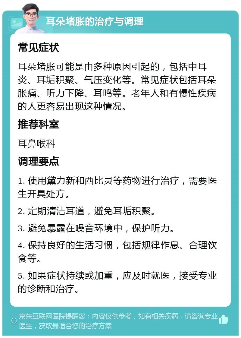 耳朵堵胀的治疗与调理 常见症状 耳朵堵胀可能是由多种原因引起的，包括中耳炎、耳垢积聚、气压变化等。常见症状包括耳朵胀痛、听力下降、耳鸣等。老年人和有慢性疾病的人更容易出现这种情况。 推荐科室 耳鼻喉科 调理要点 1. 使用黛力新和西比灵等药物进行治疗，需要医生开具处方。 2. 定期清洁耳道，避免耳垢积聚。 3. 避免暴露在噪音环境中，保护听力。 4. 保持良好的生活习惯，包括规律作息、合理饮食等。 5. 如果症状持续或加重，应及时就医，接受专业的诊断和治疗。