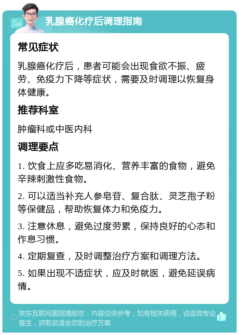 乳腺癌化疗后调理指南 常见症状 乳腺癌化疗后，患者可能会出现食欲不振、疲劳、免疫力下降等症状，需要及时调理以恢复身体健康。 推荐科室 肿瘤科或中医内科 调理要点 1. 饮食上应多吃易消化、营养丰富的食物，避免辛辣刺激性食物。 2. 可以适当补充人参皂苷、复合肽、灵芝孢子粉等保健品，帮助恢复体力和免疫力。 3. 注意休息，避免过度劳累，保持良好的心态和作息习惯。 4. 定期复查，及时调整治疗方案和调理方法。 5. 如果出现不适症状，应及时就医，避免延误病情。