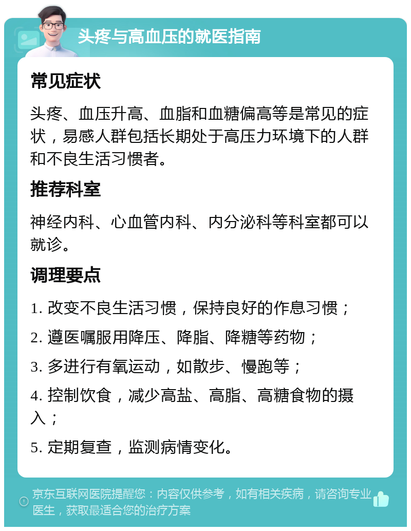 头疼与高血压的就医指南 常见症状 头疼、血压升高、血脂和血糖偏高等是常见的症状，易感人群包括长期处于高压力环境下的人群和不良生活习惯者。 推荐科室 神经内科、心血管内科、内分泌科等科室都可以就诊。 调理要点 1. 改变不良生活习惯，保持良好的作息习惯； 2. 遵医嘱服用降压、降脂、降糖等药物； 3. 多进行有氧运动，如散步、慢跑等； 4. 控制饮食，减少高盐、高脂、高糖食物的摄入； 5. 定期复查，监测病情变化。