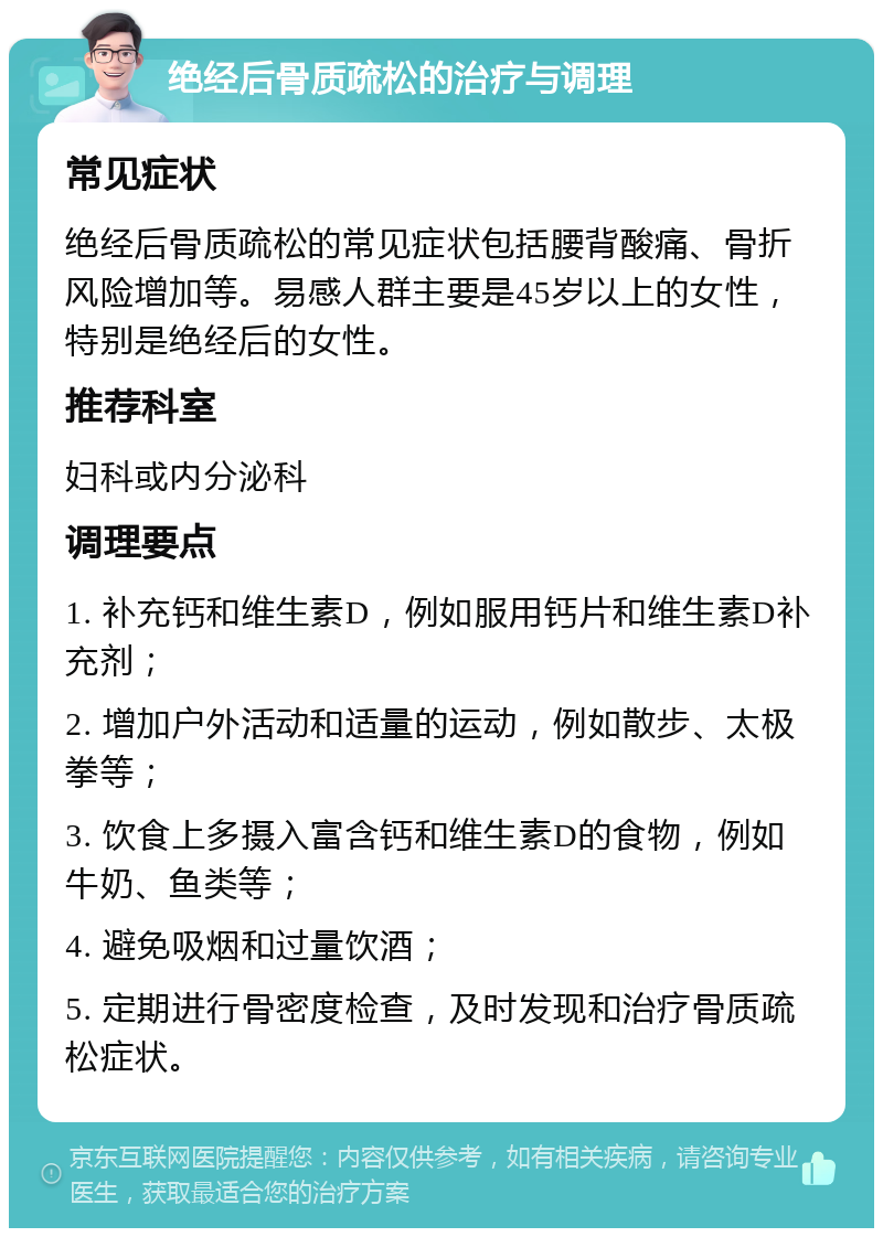 绝经后骨质疏松的治疗与调理 常见症状 绝经后骨质疏松的常见症状包括腰背酸痛、骨折风险增加等。易感人群主要是45岁以上的女性，特别是绝经后的女性。 推荐科室 妇科或内分泌科 调理要点 1. 补充钙和维生素D，例如服用钙片和维生素D补充剂； 2. 增加户外活动和适量的运动，例如散步、太极拳等； 3. 饮食上多摄入富含钙和维生素D的食物，例如牛奶、鱼类等； 4. 避免吸烟和过量饮酒； 5. 定期进行骨密度检查，及时发现和治疗骨质疏松症状。