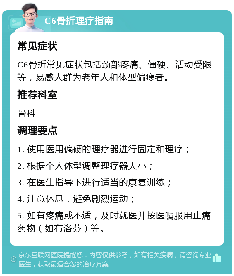 C6骨折理疗指南 常见症状 C6骨折常见症状包括颈部疼痛、僵硬、活动受限等，易感人群为老年人和体型偏瘦者。 推荐科室 骨科 调理要点 1. 使用医用偏硬的理疗器进行固定和理疗； 2. 根据个人体型调整理疗器大小； 3. 在医生指导下进行适当的康复训练； 4. 注意休息，避免剧烈运动； 5. 如有疼痛或不适，及时就医并按医嘱服用止痛药物（如布洛芬）等。