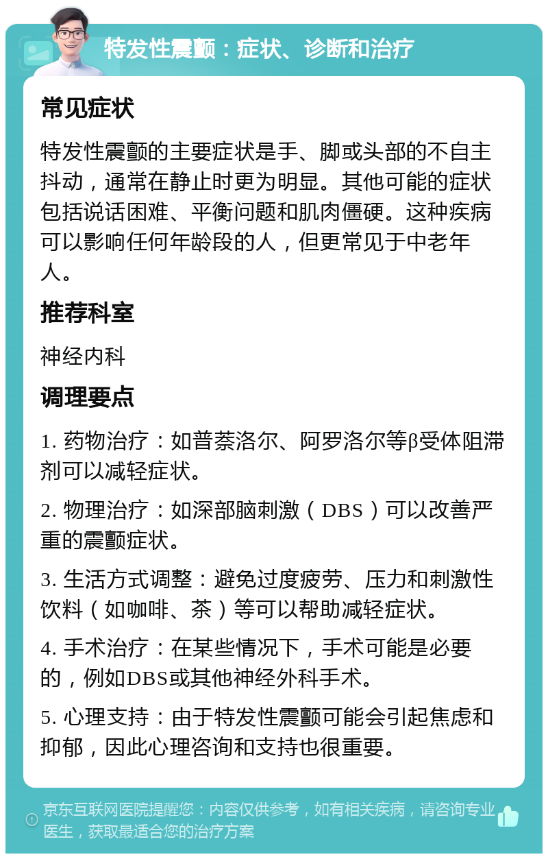 特发性震颤：症状、诊断和治疗 常见症状 特发性震颤的主要症状是手、脚或头部的不自主抖动，通常在静止时更为明显。其他可能的症状包括说话困难、平衡问题和肌肉僵硬。这种疾病可以影响任何年龄段的人，但更常见于中老年人。 推荐科室 神经内科 调理要点 1. 药物治疗：如普萘洛尔、阿罗洛尔等β受体阻滞剂可以减轻症状。 2. 物理治疗：如深部脑刺激（DBS）可以改善严重的震颤症状。 3. 生活方式调整：避免过度疲劳、压力和刺激性饮料（如咖啡、茶）等可以帮助减轻症状。 4. 手术治疗：在某些情况下，手术可能是必要的，例如DBS或其他神经外科手术。 5. 心理支持：由于特发性震颤可能会引起焦虑和抑郁，因此心理咨询和支持也很重要。