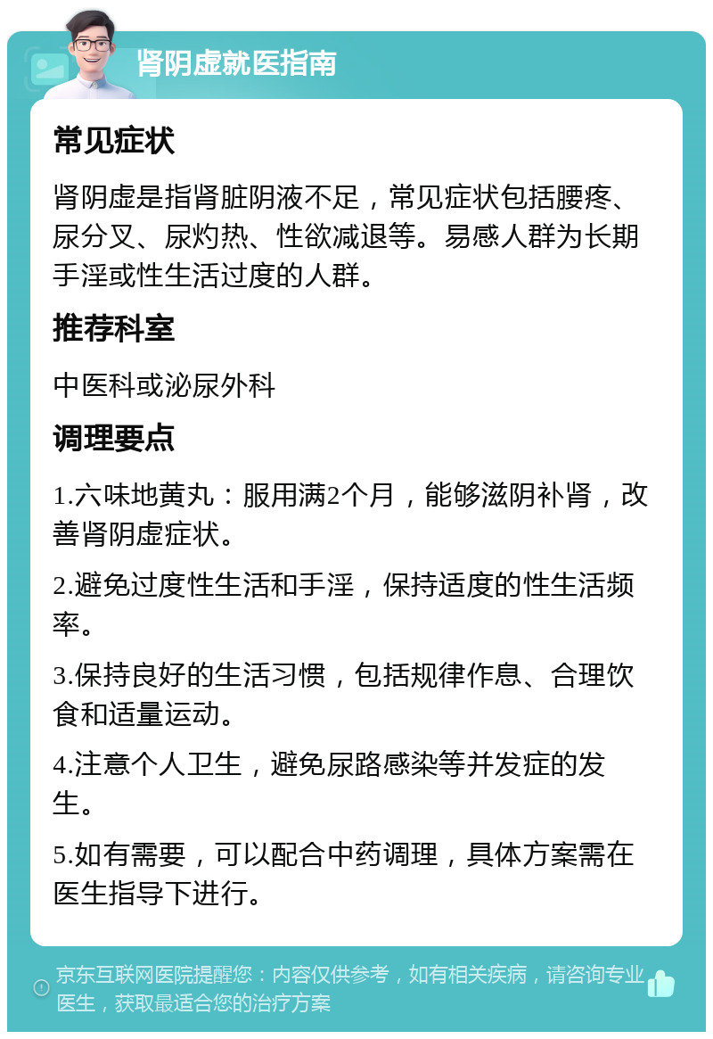 肾阴虚就医指南 常见症状 肾阴虚是指肾脏阴液不足，常见症状包括腰疼、尿分叉、尿灼热、性欲减退等。易感人群为长期手淫或性生活过度的人群。 推荐科室 中医科或泌尿外科 调理要点 1.六味地黄丸：服用满2个月，能够滋阴补肾，改善肾阴虚症状。 2.避免过度性生活和手淫，保持适度的性生活频率。 3.保持良好的生活习惯，包括规律作息、合理饮食和适量运动。 4.注意个人卫生，避免尿路感染等并发症的发生。 5.如有需要，可以配合中药调理，具体方案需在医生指导下进行。