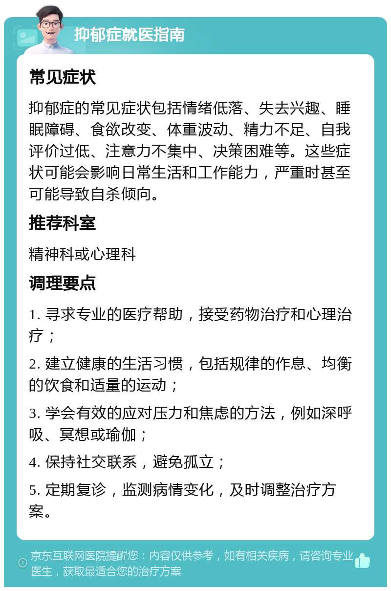 抑郁症就医指南 常见症状 抑郁症的常见症状包括情绪低落、失去兴趣、睡眠障碍、食欲改变、体重波动、精力不足、自我评价过低、注意力不集中、决策困难等。这些症状可能会影响日常生活和工作能力，严重时甚至可能导致自杀倾向。 推荐科室 精神科或心理科 调理要点 1. 寻求专业的医疗帮助，接受药物治疗和心理治疗； 2. 建立健康的生活习惯，包括规律的作息、均衡的饮食和适量的运动； 3. 学会有效的应对压力和焦虑的方法，例如深呼吸、冥想或瑜伽； 4. 保持社交联系，避免孤立； 5. 定期复诊，监测病情变化，及时调整治疗方案。