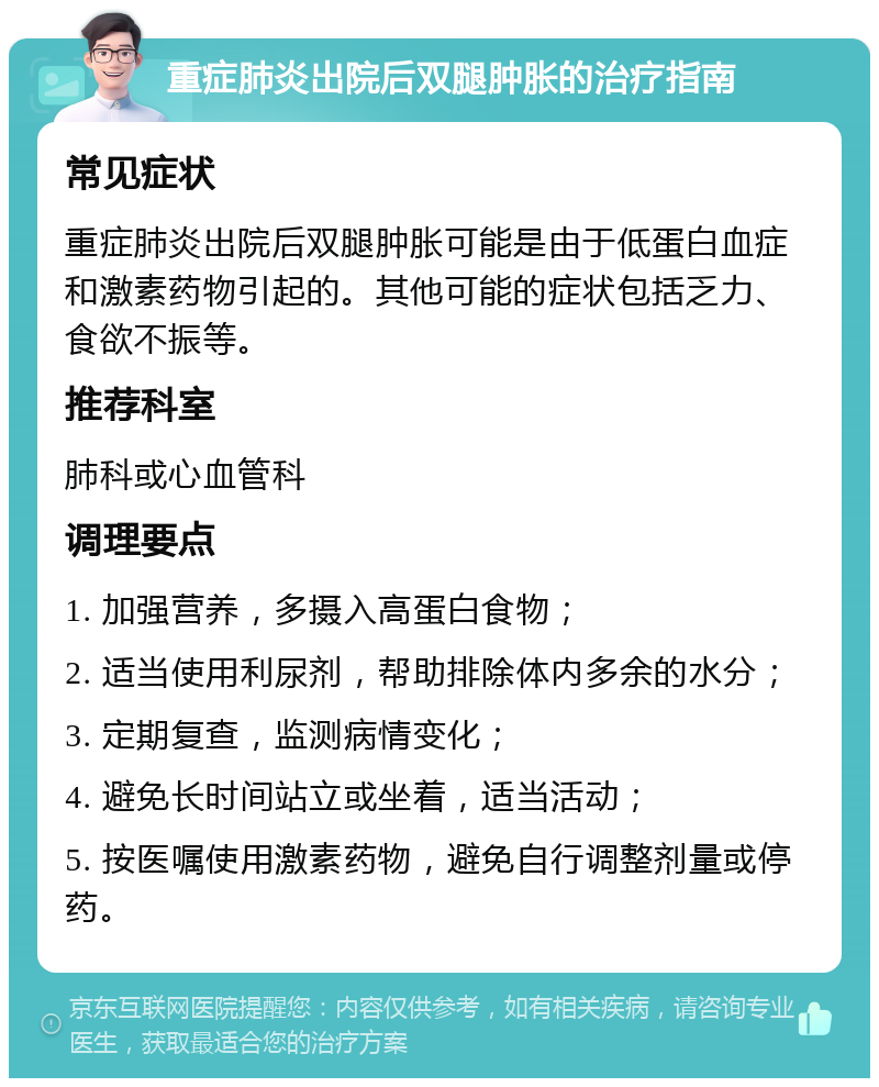 重症肺炎出院后双腿肿胀的治疗指南 常见症状 重症肺炎出院后双腿肿胀可能是由于低蛋白血症和激素药物引起的。其他可能的症状包括乏力、食欲不振等。 推荐科室 肺科或心血管科 调理要点 1. 加强营养，多摄入高蛋白食物； 2. 适当使用利尿剂，帮助排除体内多余的水分； 3. 定期复查，监测病情变化； 4. 避免长时间站立或坐着，适当活动； 5. 按医嘱使用激素药物，避免自行调整剂量或停药。