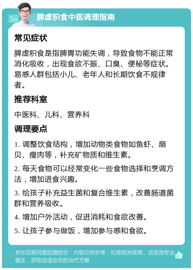 脾虚积食中医调理指南 常见症状 脾虚积食是指脾胃功能失调，导致食物不能正常消化吸收，出现食欲不振、口臭、便秘等症状。易感人群包括小儿、老年人和长期饮食不规律者。 推荐科室 中医科、儿科、营养科 调理要点 1. 调整饮食结构，增加动物类食物如鱼虾、扇贝、瘦肉等，补充矿物质和维生素。 2. 每天食物可以经常变化一些食物选择和烹调方法，增加进食兴趣。 3. 给孩子补充益生菌和复合维生素，改善肠道菌群和营养吸收。 4. 增加户外活动，促进消耗和食欲改善。 5. 让孩子参与做饭，增加参与感和食欲。