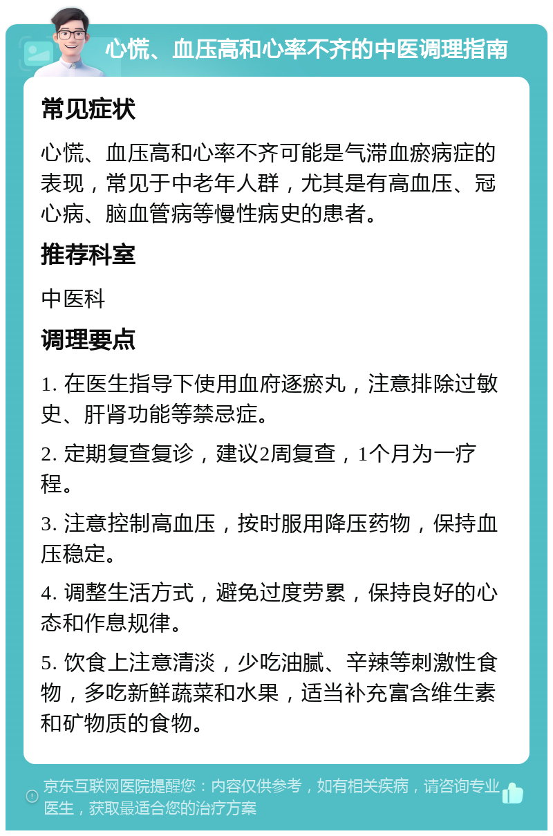 心慌、血压高和心率不齐的中医调理指南 常见症状 心慌、血压高和心率不齐可能是气滞血瘀病症的表现，常见于中老年人群，尤其是有高血压、冠心病、脑血管病等慢性病史的患者。 推荐科室 中医科 调理要点 1. 在医生指导下使用血府逐瘀丸，注意排除过敏史、肝肾功能等禁忌症。 2. 定期复查复诊，建议2周复查，1个月为一疗程。 3. 注意控制高血压，按时服用降压药物，保持血压稳定。 4. 调整生活方式，避免过度劳累，保持良好的心态和作息规律。 5. 饮食上注意清淡，少吃油腻、辛辣等刺激性食物，多吃新鲜蔬菜和水果，适当补充富含维生素和矿物质的食物。