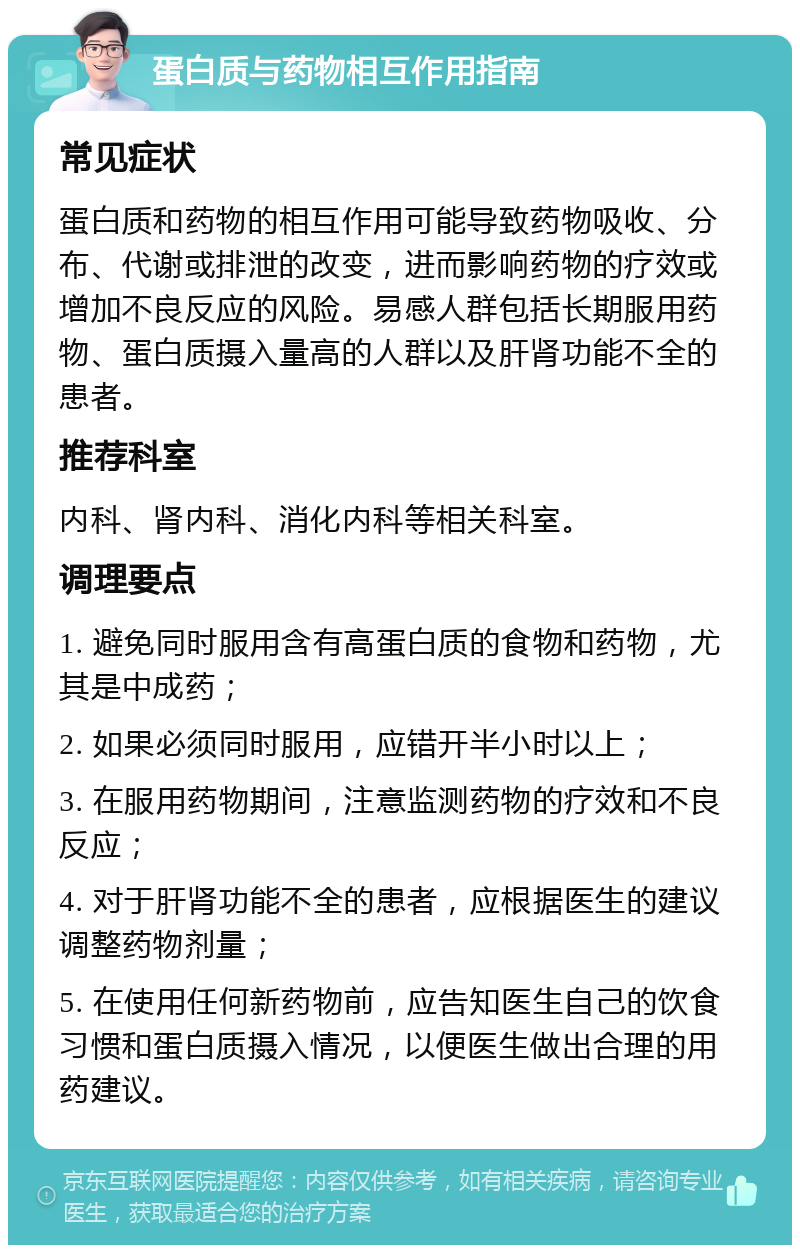 蛋白质与药物相互作用指南 常见症状 蛋白质和药物的相互作用可能导致药物吸收、分布、代谢或排泄的改变，进而影响药物的疗效或增加不良反应的风险。易感人群包括长期服用药物、蛋白质摄入量高的人群以及肝肾功能不全的患者。 推荐科室 内科、肾内科、消化内科等相关科室。 调理要点 1. 避免同时服用含有高蛋白质的食物和药物，尤其是中成药； 2. 如果必须同时服用，应错开半小时以上； 3. 在服用药物期间，注意监测药物的疗效和不良反应； 4. 对于肝肾功能不全的患者，应根据医生的建议调整药物剂量； 5. 在使用任何新药物前，应告知医生自己的饮食习惯和蛋白质摄入情况，以便医生做出合理的用药建议。