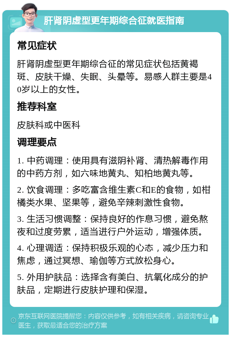 肝肾阴虚型更年期综合征就医指南 常见症状 肝肾阴虚型更年期综合征的常见症状包括黄褐斑、皮肤干燥、失眠、头晕等。易感人群主要是40岁以上的女性。 推荐科室 皮肤科或中医科 调理要点 1. 中药调理：使用具有滋阴补肾、清热解毒作用的中药方剂，如六味地黄丸、知柏地黄丸等。 2. 饮食调理：多吃富含维生素C和E的食物，如柑橘类水果、坚果等，避免辛辣刺激性食物。 3. 生活习惯调整：保持良好的作息习惯，避免熬夜和过度劳累，适当进行户外运动，增强体质。 4. 心理调适：保持积极乐观的心态，减少压力和焦虑，通过冥想、瑜伽等方式放松身心。 5. 外用护肤品：选择含有美白、抗氧化成分的护肤品，定期进行皮肤护理和保湿。