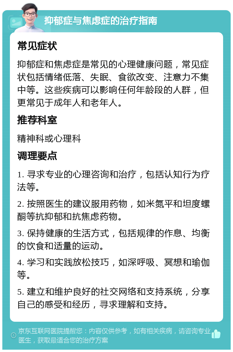 抑郁症与焦虑症的治疗指南 常见症状 抑郁症和焦虑症是常见的心理健康问题，常见症状包括情绪低落、失眠、食欲改变、注意力不集中等。这些疾病可以影响任何年龄段的人群，但更常见于成年人和老年人。 推荐科室 精神科或心理科 调理要点 1. 寻求专业的心理咨询和治疗，包括认知行为疗法等。 2. 按照医生的建议服用药物，如米氮平和坦度螺酮等抗抑郁和抗焦虑药物。 3. 保持健康的生活方式，包括规律的作息、均衡的饮食和适量的运动。 4. 学习和实践放松技巧，如深呼吸、冥想和瑜伽等。 5. 建立和维护良好的社交网络和支持系统，分享自己的感受和经历，寻求理解和支持。