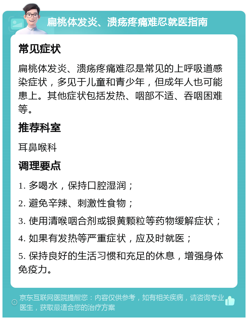 扁桃体发炎、溃疡疼痛难忍就医指南 常见症状 扁桃体发炎、溃疡疼痛难忍是常见的上呼吸道感染症状，多见于儿童和青少年，但成年人也可能患上。其他症状包括发热、咽部不适、吞咽困难等。 推荐科室 耳鼻喉科 调理要点 1. 多喝水，保持口腔湿润； 2. 避免辛辣、刺激性食物； 3. 使用清喉咽合剂或银黄颗粒等药物缓解症状； 4. 如果有发热等严重症状，应及时就医； 5. 保持良好的生活习惯和充足的休息，增强身体免疫力。