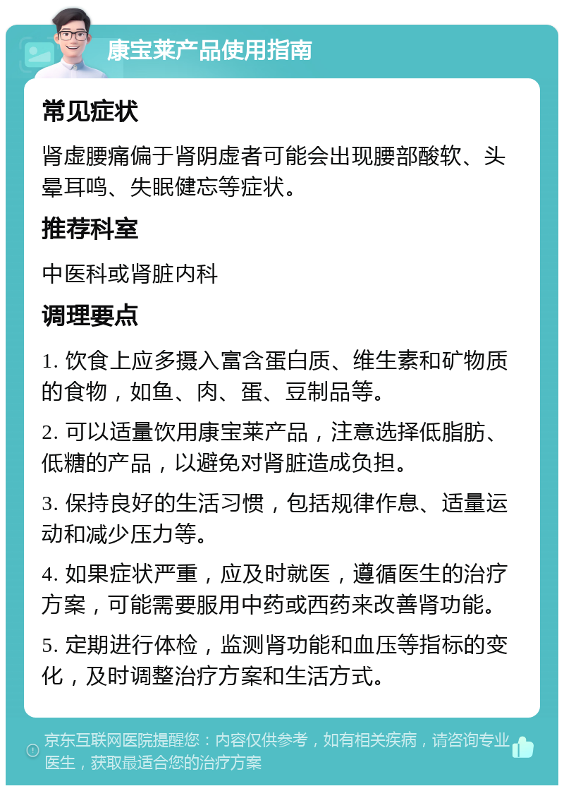 康宝莱产品使用指南 常见症状 肾虚腰痛偏于肾阴虚者可能会出现腰部酸软、头晕耳鸣、失眠健忘等症状。 推荐科室 中医科或肾脏内科 调理要点 1. 饮食上应多摄入富含蛋白质、维生素和矿物质的食物，如鱼、肉、蛋、豆制品等。 2. 可以适量饮用康宝莱产品，注意选择低脂肪、低糖的产品，以避免对肾脏造成负担。 3. 保持良好的生活习惯，包括规律作息、适量运动和减少压力等。 4. 如果症状严重，应及时就医，遵循医生的治疗方案，可能需要服用中药或西药来改善肾功能。 5. 定期进行体检，监测肾功能和血压等指标的变化，及时调整治疗方案和生活方式。