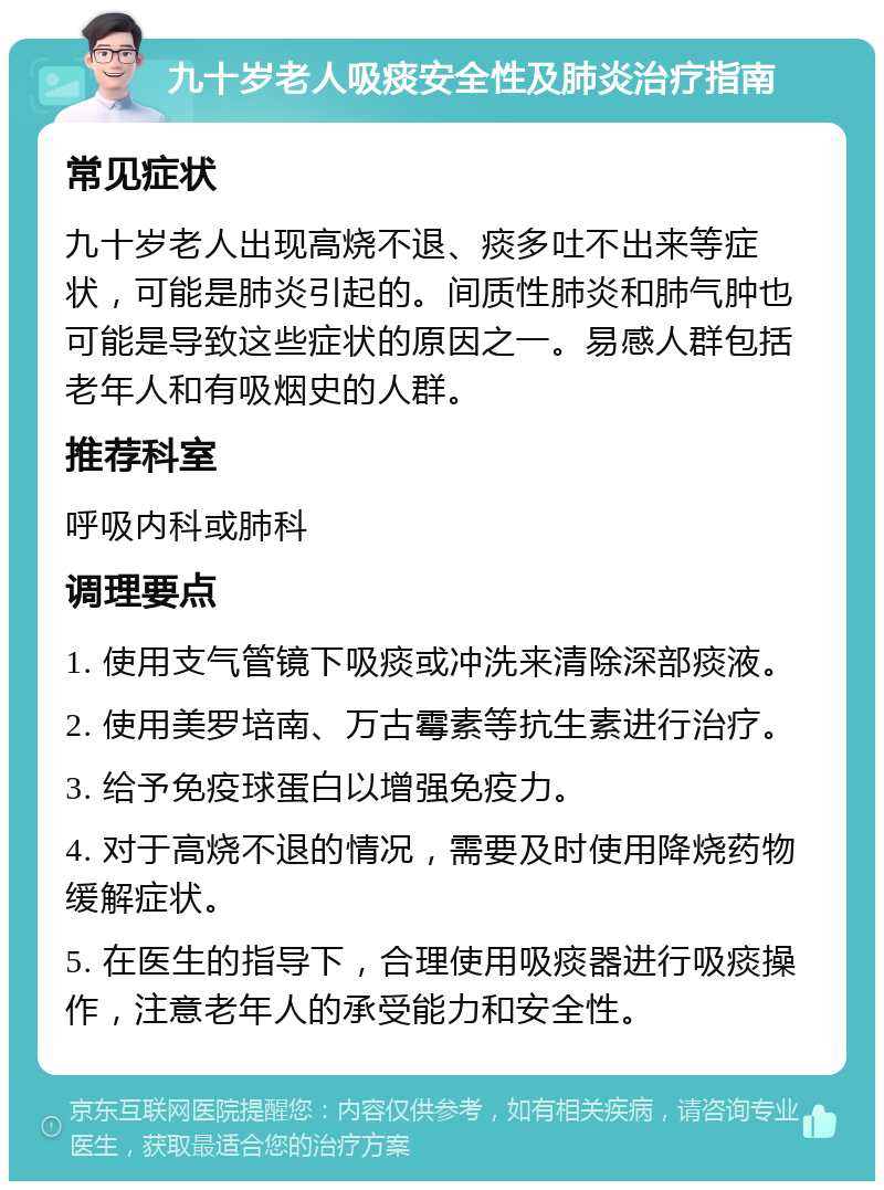 九十岁老人吸痰安全性及肺炎治疗指南 常见症状 九十岁老人出现高烧不退、痰多吐不出来等症状，可能是肺炎引起的。间质性肺炎和肺气肿也可能是导致这些症状的原因之一。易感人群包括老年人和有吸烟史的人群。 推荐科室 呼吸内科或肺科 调理要点 1. 使用支气管镜下吸痰或冲洗来清除深部痰液。 2. 使用美罗培南、万古霉素等抗生素进行治疗。 3. 给予免疫球蛋白以增强免疫力。 4. 对于高烧不退的情况，需要及时使用降烧药物缓解症状。 5. 在医生的指导下，合理使用吸痰器进行吸痰操作，注意老年人的承受能力和安全性。