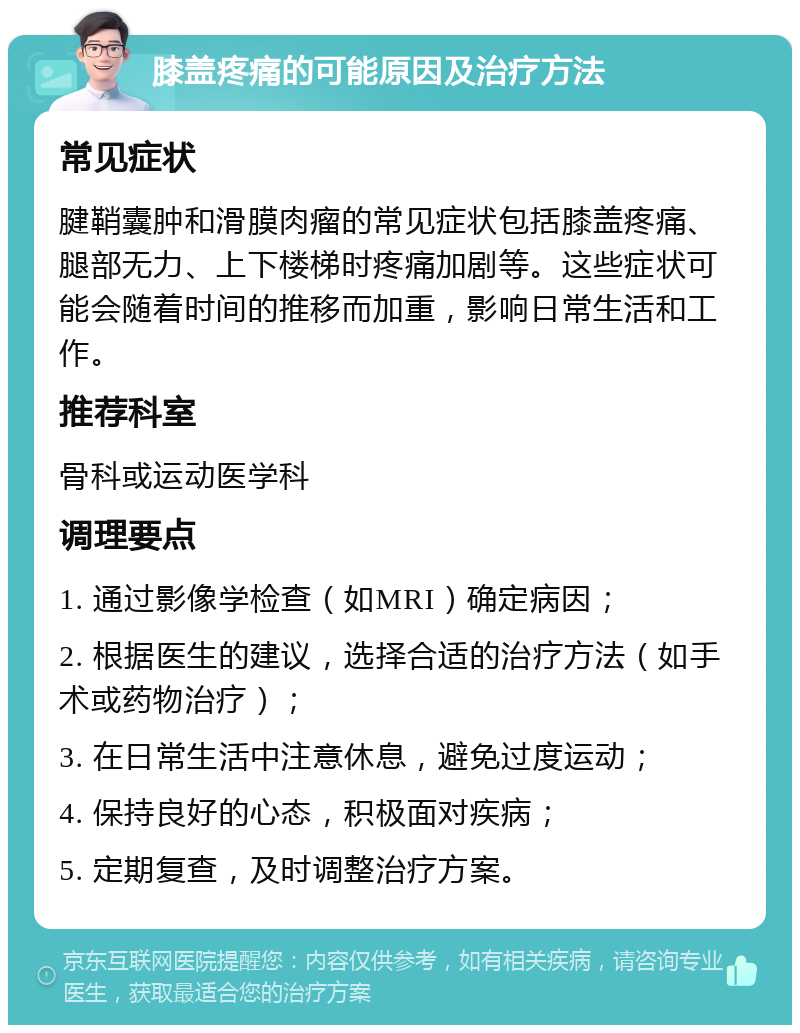 膝盖疼痛的可能原因及治疗方法 常见症状 腱鞘囊肿和滑膜肉瘤的常见症状包括膝盖疼痛、腿部无力、上下楼梯时疼痛加剧等。这些症状可能会随着时间的推移而加重，影响日常生活和工作。 推荐科室 骨科或运动医学科 调理要点 1. 通过影像学检查（如MRI）确定病因； 2. 根据医生的建议，选择合适的治疗方法（如手术或药物治疗）； 3. 在日常生活中注意休息，避免过度运动； 4. 保持良好的心态，积极面对疾病； 5. 定期复查，及时调整治疗方案。