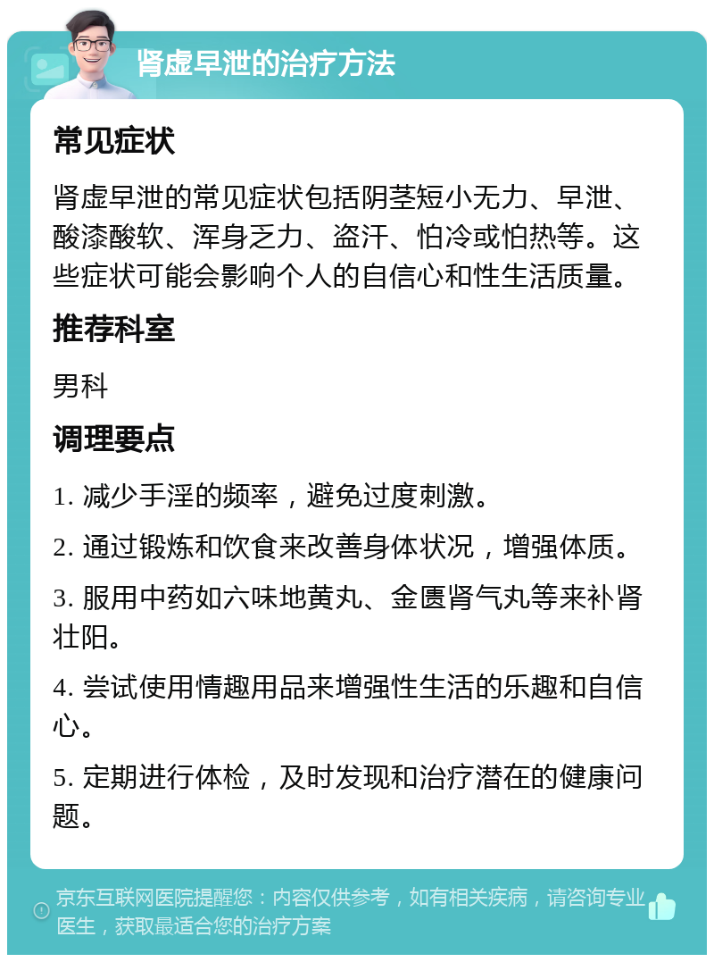 肾虚早泄的治疗方法 常见症状 肾虚早泄的常见症状包括阴茎短小无力、早泄、酸漆酸软、浑身乏力、盗汗、怕冷或怕热等。这些症状可能会影响个人的自信心和性生活质量。 推荐科室 男科 调理要点 1. 减少手淫的频率，避免过度刺激。 2. 通过锻炼和饮食来改善身体状况，增强体质。 3. 服用中药如六味地黄丸、金匮肾气丸等来补肾壮阳。 4. 尝试使用情趣用品来增强性生活的乐趣和自信心。 5. 定期进行体检，及时发现和治疗潜在的健康问题。