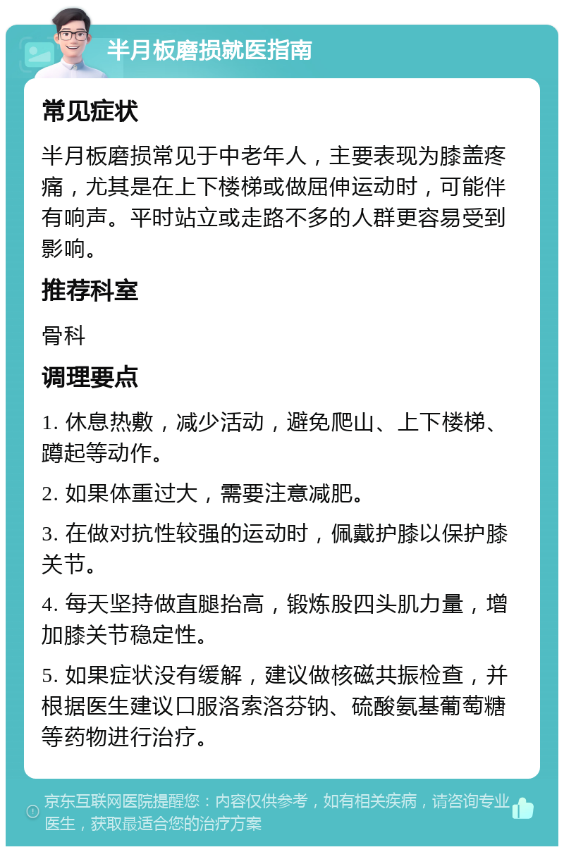 半月板磨损就医指南 常见症状 半月板磨损常见于中老年人，主要表现为膝盖疼痛，尤其是在上下楼梯或做屈伸运动时，可能伴有响声。平时站立或走路不多的人群更容易受到影响。 推荐科室 骨科 调理要点 1. 休息热敷，减少活动，避免爬山、上下楼梯、蹲起等动作。 2. 如果体重过大，需要注意减肥。 3. 在做对抗性较强的运动时，佩戴护膝以保护膝关节。 4. 每天坚持做直腿抬高，锻炼股四头肌力量，增加膝关节稳定性。 5. 如果症状没有缓解，建议做核磁共振检查，并根据医生建议口服洛索洛芬钠、硫酸氨基葡萄糖等药物进行治疗。