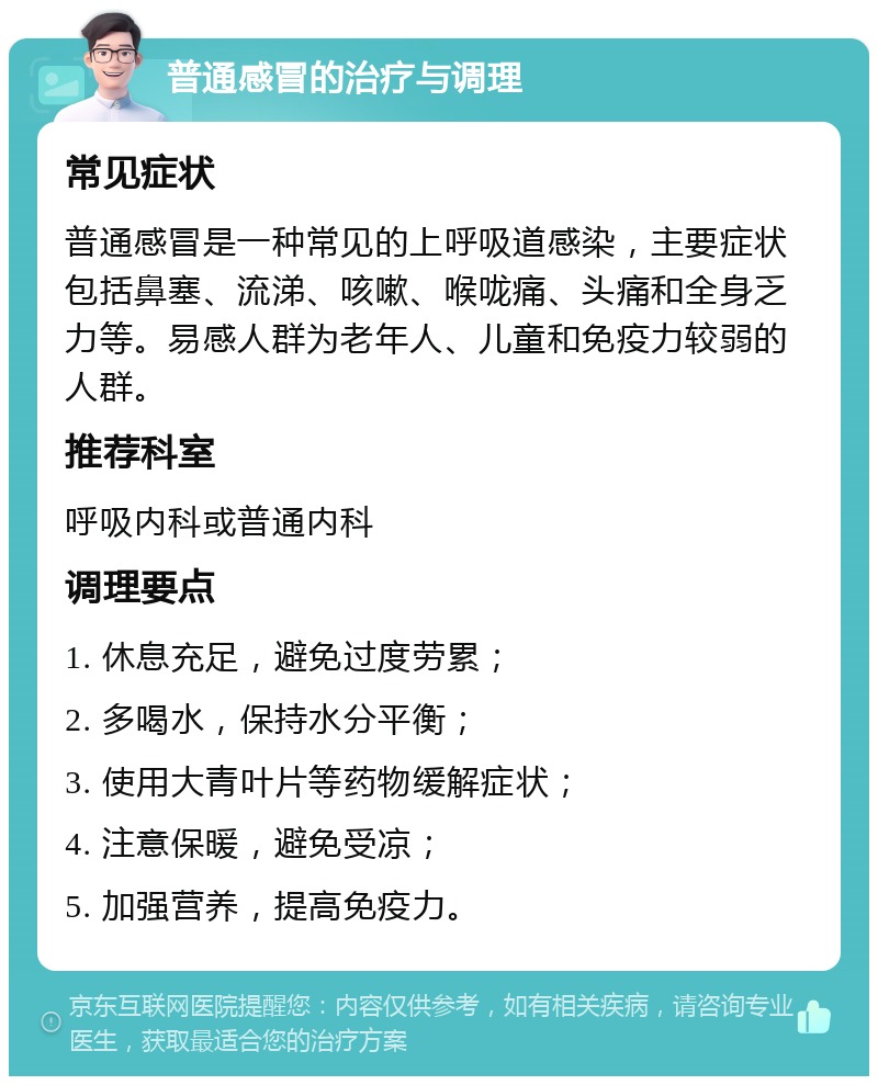 普通感冒的治疗与调理 常见症状 普通感冒是一种常见的上呼吸道感染，主要症状包括鼻塞、流涕、咳嗽、喉咙痛、头痛和全身乏力等。易感人群为老年人、儿童和免疫力较弱的人群。 推荐科室 呼吸内科或普通内科 调理要点 1. 休息充足，避免过度劳累； 2. 多喝水，保持水分平衡； 3. 使用大青叶片等药物缓解症状； 4. 注意保暖，避免受凉； 5. 加强营养，提高免疫力。