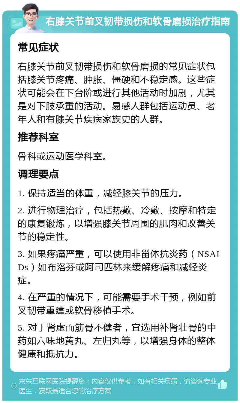 右膝关节前叉韧带损伤和软骨磨损治疗指南 常见症状 右膝关节前叉韧带损伤和软骨磨损的常见症状包括膝关节疼痛、肿胀、僵硬和不稳定感。这些症状可能会在下台阶或进行其他活动时加剧，尤其是对下肢承重的活动。易感人群包括运动员、老年人和有膝关节疾病家族史的人群。 推荐科室 骨科或运动医学科室。 调理要点 1. 保持适当的体重，减轻膝关节的压力。 2. 进行物理治疗，包括热敷、冷敷、按摩和特定的康复锻炼，以增强膝关节周围的肌肉和改善关节的稳定性。 3. 如果疼痛严重，可以使用非甾体抗炎药（NSAIDs）如布洛芬或阿司匹林来缓解疼痛和减轻炎症。 4. 在严重的情况下，可能需要手术干预，例如前叉韧带重建或软骨移植手术。 5. 对于肾虚而筋骨不健者，宜选用补肾壮骨的中药如六味地黄丸、左归丸等，以增强身体的整体健康和抵抗力。