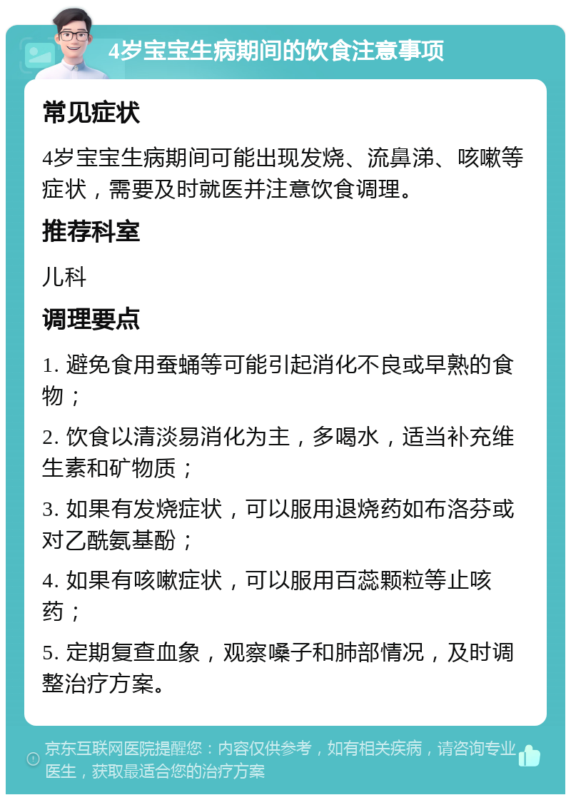 4岁宝宝生病期间的饮食注意事项 常见症状 4岁宝宝生病期间可能出现发烧、流鼻涕、咳嗽等症状，需要及时就医并注意饮食调理。 推荐科室 儿科 调理要点 1. 避免食用蚕蛹等可能引起消化不良或早熟的食物； 2. 饮食以清淡易消化为主，多喝水，适当补充维生素和矿物质； 3. 如果有发烧症状，可以服用退烧药如布洛芬或对乙酰氨基酚； 4. 如果有咳嗽症状，可以服用百蕊颗粒等止咳药； 5. 定期复查血象，观察嗓子和肺部情况，及时调整治疗方案。