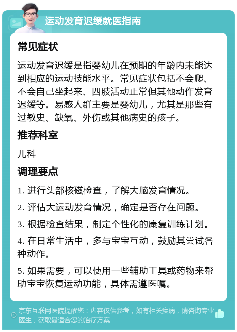 运动发育迟缓就医指南 常见症状 运动发育迟缓是指婴幼儿在预期的年龄内未能达到相应的运动技能水平。常见症状包括不会爬、不会自己坐起来、四肢活动正常但其他动作发育迟缓等。易感人群主要是婴幼儿，尤其是那些有过敏史、缺氧、外伤或其他病史的孩子。 推荐科室 儿科 调理要点 1. 进行头部核磁检查，了解大脑发育情况。 2. 评估大运动发育情况，确定是否存在问题。 3. 根据检查结果，制定个性化的康复训练计划。 4. 在日常生活中，多与宝宝互动，鼓励其尝试各种动作。 5. 如果需要，可以使用一些辅助工具或药物来帮助宝宝恢复运动功能，具体需遵医嘱。