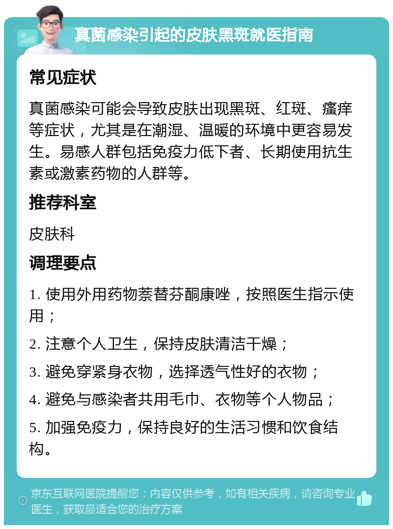 真菌感染引起的皮肤黑斑就医指南 常见症状 真菌感染可能会导致皮肤出现黑斑、红斑、瘙痒等症状，尤其是在潮湿、温暖的环境中更容易发生。易感人群包括免疫力低下者、长期使用抗生素或激素药物的人群等。 推荐科室 皮肤科 调理要点 1. 使用外用药物萘替芬酮康唑，按照医生指示使用； 2. 注意个人卫生，保持皮肤清洁干燥； 3. 避免穿紧身衣物，选择透气性好的衣物； 4. 避免与感染者共用毛巾、衣物等个人物品； 5. 加强免疫力，保持良好的生活习惯和饮食结构。