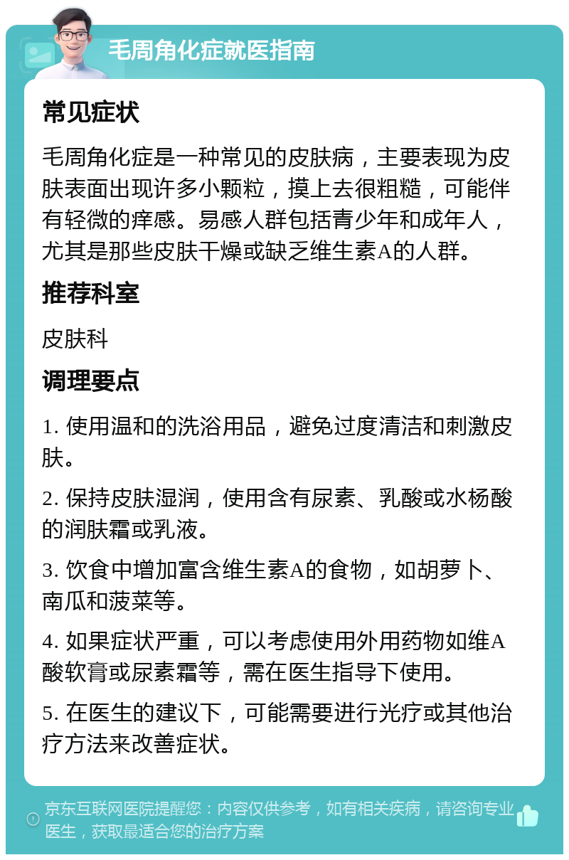 毛周角化症就医指南 常见症状 毛周角化症是一种常见的皮肤病，主要表现为皮肤表面出现许多小颗粒，摸上去很粗糙，可能伴有轻微的痒感。易感人群包括青少年和成年人，尤其是那些皮肤干燥或缺乏维生素A的人群。 推荐科室 皮肤科 调理要点 1. 使用温和的洗浴用品，避免过度清洁和刺激皮肤。 2. 保持皮肤湿润，使用含有尿素、乳酸或水杨酸的润肤霜或乳液。 3. 饮食中增加富含维生素A的食物，如胡萝卜、南瓜和菠菜等。 4. 如果症状严重，可以考虑使用外用药物如维A酸软膏或尿素霜等，需在医生指导下使用。 5. 在医生的建议下，可能需要进行光疗或其他治疗方法来改善症状。