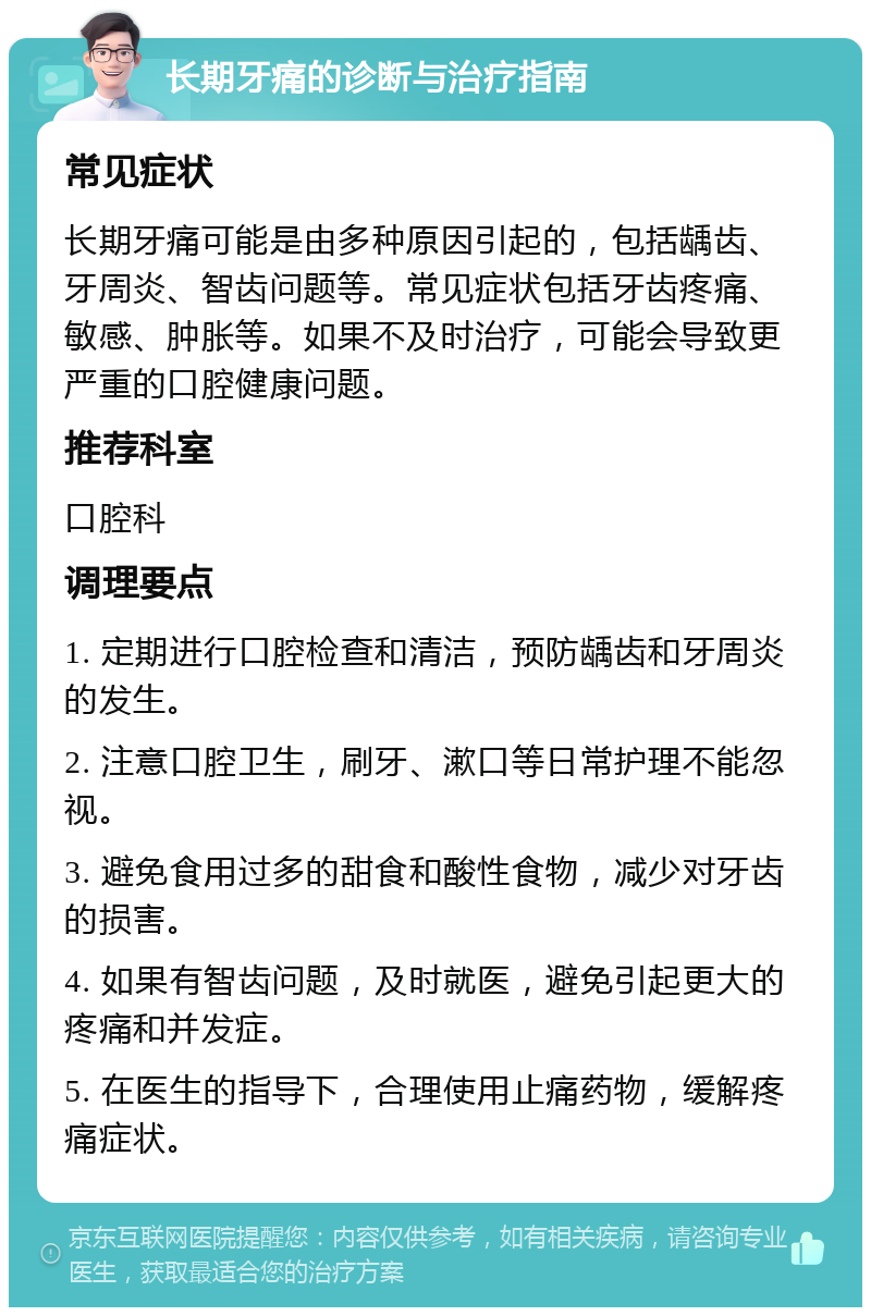 长期牙痛的诊断与治疗指南 常见症状 长期牙痛可能是由多种原因引起的，包括龋齿、牙周炎、智齿问题等。常见症状包括牙齿疼痛、敏感、肿胀等。如果不及时治疗，可能会导致更严重的口腔健康问题。 推荐科室 口腔科 调理要点 1. 定期进行口腔检查和清洁，预防龋齿和牙周炎的发生。 2. 注意口腔卫生，刷牙、漱口等日常护理不能忽视。 3. 避免食用过多的甜食和酸性食物，减少对牙齿的损害。 4. 如果有智齿问题，及时就医，避免引起更大的疼痛和并发症。 5. 在医生的指导下，合理使用止痛药物，缓解疼痛症状。