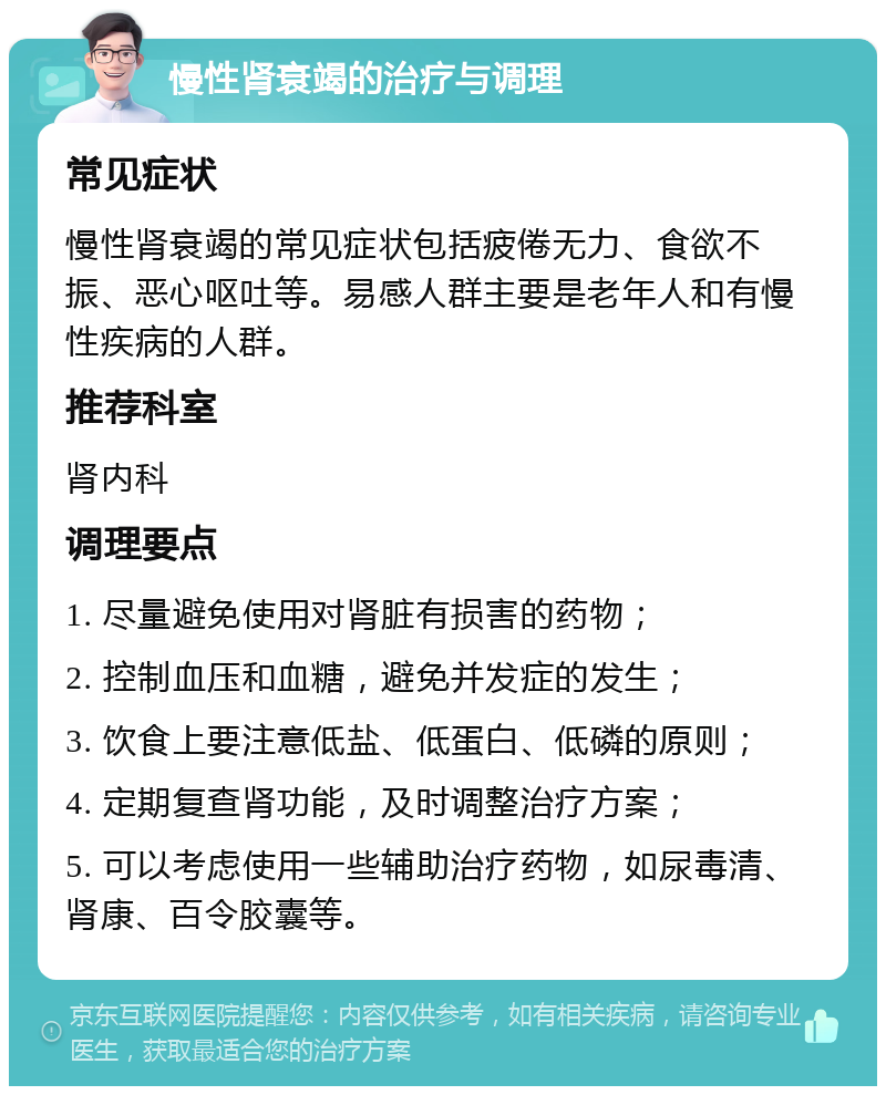 慢性肾衰竭的治疗与调理 常见症状 慢性肾衰竭的常见症状包括疲倦无力、食欲不振、恶心呕吐等。易感人群主要是老年人和有慢性疾病的人群。 推荐科室 肾内科 调理要点 1. 尽量避免使用对肾脏有损害的药物； 2. 控制血压和血糖，避免并发症的发生； 3. 饮食上要注意低盐、低蛋白、低磷的原则； 4. 定期复查肾功能，及时调整治疗方案； 5. 可以考虑使用一些辅助治疗药物，如尿毒清、肾康、百令胶囊等。