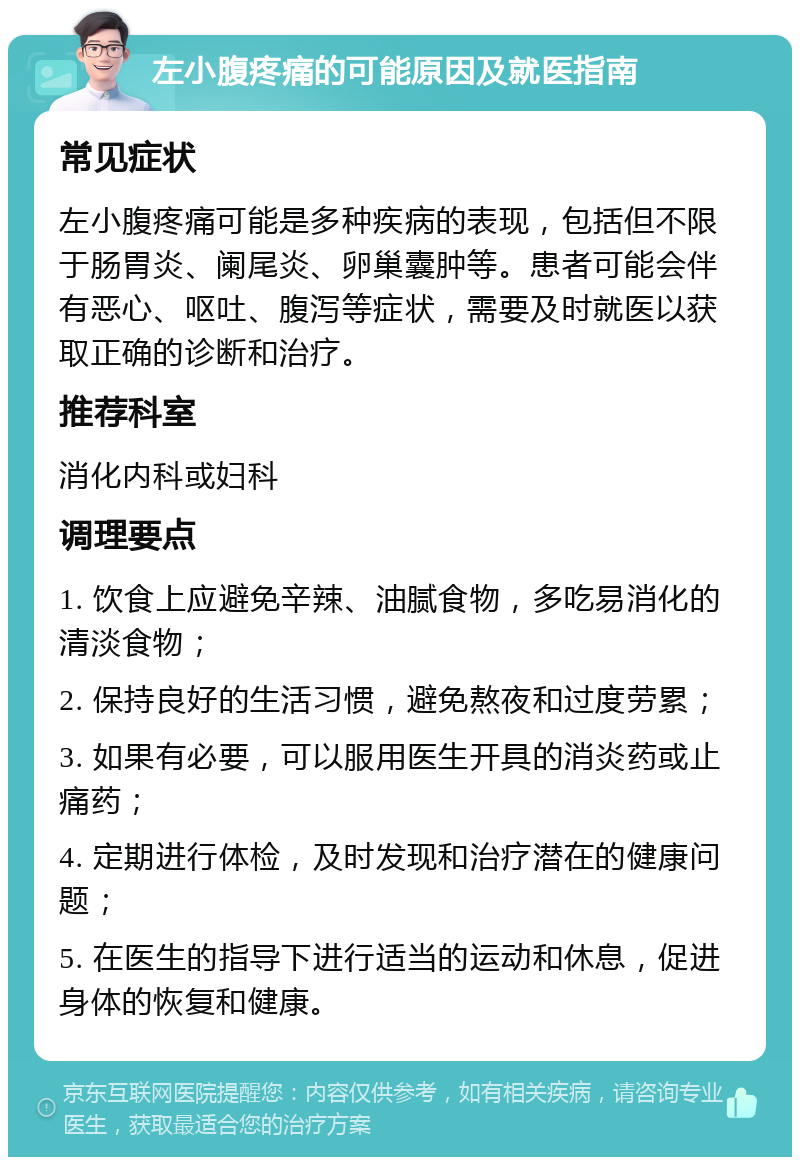 左小腹疼痛的可能原因及就医指南 常见症状 左小腹疼痛可能是多种疾病的表现，包括但不限于肠胃炎、阑尾炎、卵巢囊肿等。患者可能会伴有恶心、呕吐、腹泻等症状，需要及时就医以获取正确的诊断和治疗。 推荐科室 消化内科或妇科 调理要点 1. 饮食上应避免辛辣、油腻食物，多吃易消化的清淡食物； 2. 保持良好的生活习惯，避免熬夜和过度劳累； 3. 如果有必要，可以服用医生开具的消炎药或止痛药； 4. 定期进行体检，及时发现和治疗潜在的健康问题； 5. 在医生的指导下进行适当的运动和休息，促进身体的恢复和健康。