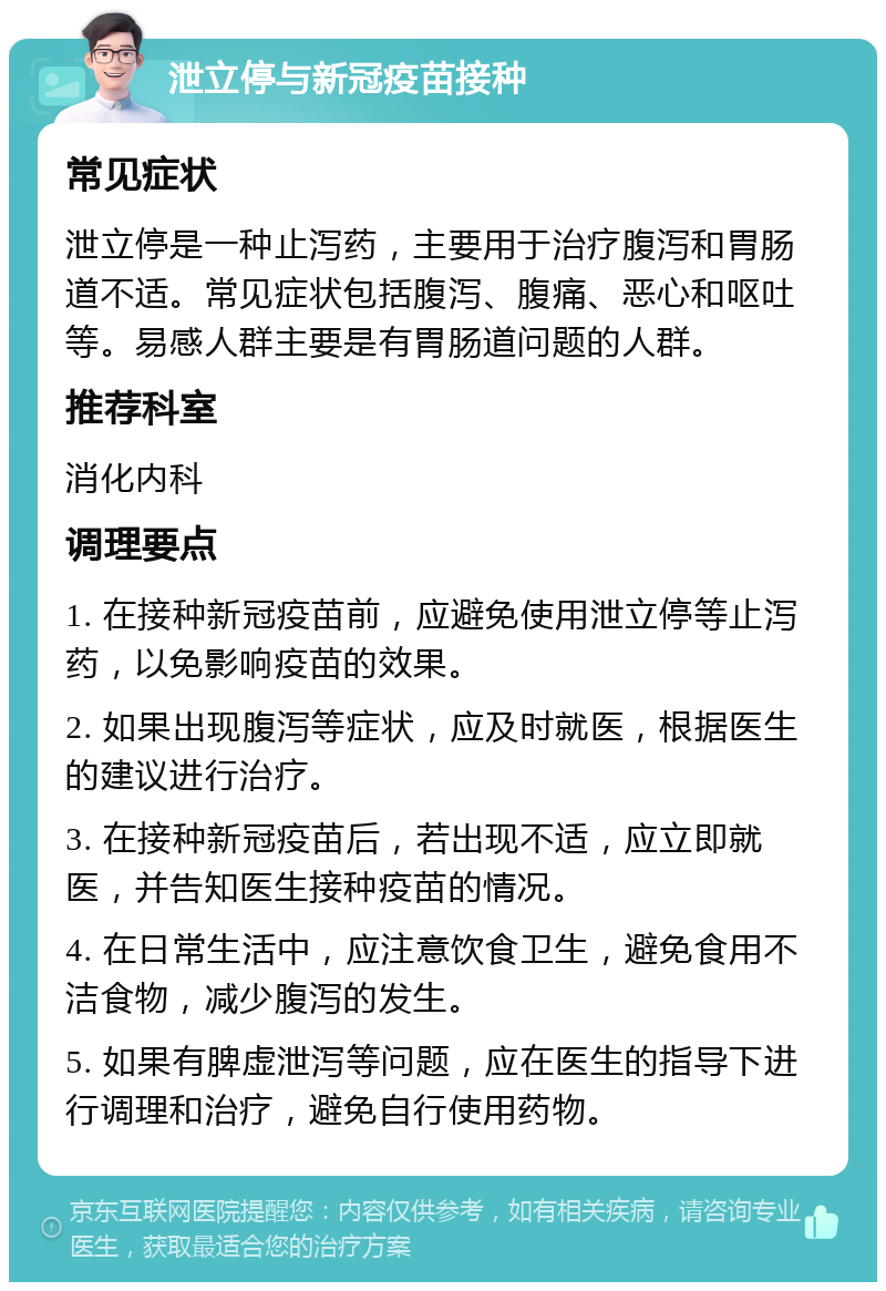 泄立停与新冠疫苗接种 常见症状 泄立停是一种止泻药，主要用于治疗腹泻和胃肠道不适。常见症状包括腹泻、腹痛、恶心和呕吐等。易感人群主要是有胃肠道问题的人群。 推荐科室 消化内科 调理要点 1. 在接种新冠疫苗前，应避免使用泄立停等止泻药，以免影响疫苗的效果。 2. 如果出现腹泻等症状，应及时就医，根据医生的建议进行治疗。 3. 在接种新冠疫苗后，若出现不适，应立即就医，并告知医生接种疫苗的情况。 4. 在日常生活中，应注意饮食卫生，避免食用不洁食物，减少腹泻的发生。 5. 如果有脾虚泄泻等问题，应在医生的指导下进行调理和治疗，避免自行使用药物。