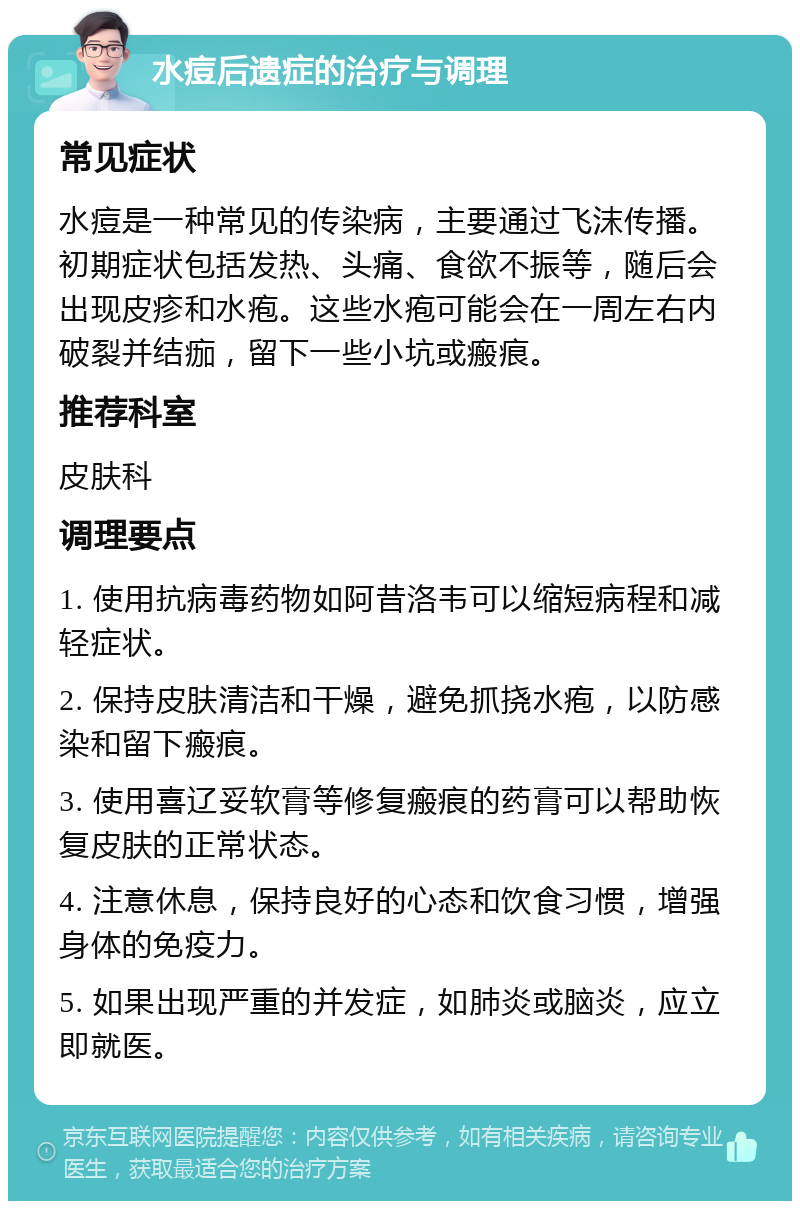 水痘后遗症的治疗与调理 常见症状 水痘是一种常见的传染病，主要通过飞沫传播。初期症状包括发热、头痛、食欲不振等，随后会出现皮疹和水疱。这些水疱可能会在一周左右内破裂并结痂，留下一些小坑或瘢痕。 推荐科室 皮肤科 调理要点 1. 使用抗病毒药物如阿昔洛韦可以缩短病程和减轻症状。 2. 保持皮肤清洁和干燥，避免抓挠水疱，以防感染和留下瘢痕。 3. 使用喜辽妥软膏等修复瘢痕的药膏可以帮助恢复皮肤的正常状态。 4. 注意休息，保持良好的心态和饮食习惯，增强身体的免疫力。 5. 如果出现严重的并发症，如肺炎或脑炎，应立即就医。