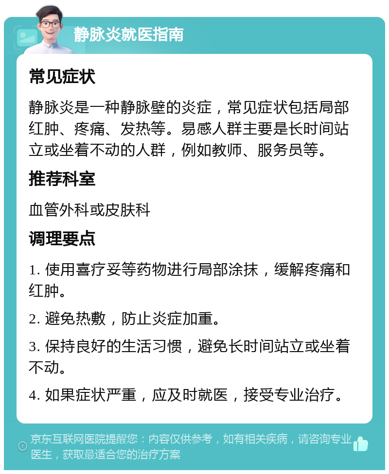 静脉炎就医指南 常见症状 静脉炎是一种静脉壁的炎症，常见症状包括局部红肿、疼痛、发热等。易感人群主要是长时间站立或坐着不动的人群，例如教师、服务员等。 推荐科室 血管外科或皮肤科 调理要点 1. 使用喜疗妥等药物进行局部涂抹，缓解疼痛和红肿。 2. 避免热敷，防止炎症加重。 3. 保持良好的生活习惯，避免长时间站立或坐着不动。 4. 如果症状严重，应及时就医，接受专业治疗。