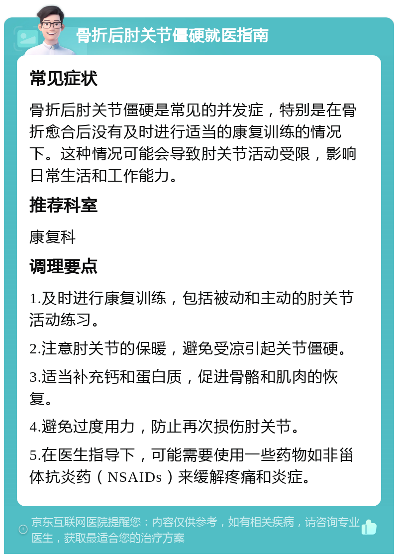 骨折后肘关节僵硬就医指南 常见症状 骨折后肘关节僵硬是常见的并发症，特别是在骨折愈合后没有及时进行适当的康复训练的情况下。这种情况可能会导致肘关节活动受限，影响日常生活和工作能力。 推荐科室 康复科 调理要点 1.及时进行康复训练，包括被动和主动的肘关节活动练习。 2.注意肘关节的保暖，避免受凉引起关节僵硬。 3.适当补充钙和蛋白质，促进骨骼和肌肉的恢复。 4.避免过度用力，防止再次损伤肘关节。 5.在医生指导下，可能需要使用一些药物如非甾体抗炎药（NSAIDs）来缓解疼痛和炎症。