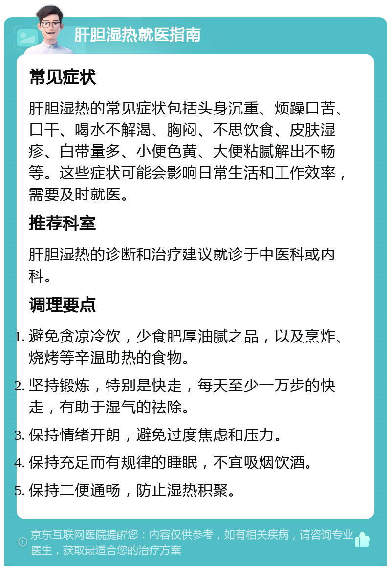 肝胆湿热就医指南 常见症状 肝胆湿热的常见症状包括头身沉重、烦躁口苦、口干、喝水不解渴、胸闷、不思饮食、皮肤湿疹、白带量多、小便色黄、大便粘腻解出不畅等。这些症状可能会影响日常生活和工作效率，需要及时就医。 推荐科室 肝胆湿热的诊断和治疗建议就诊于中医科或内科。 调理要点 避免贪凉冷饮，少食肥厚油腻之品，以及烹炸、烧烤等辛温助热的食物。 坚持锻炼，特别是快走，每天至少一万步的快走，有助于湿气的祛除。 保持情绪开朗，避免过度焦虑和压力。 保持充足而有规律的睡眠，不宜吸烟饮酒。 保持二便通畅，防止湿热积聚。