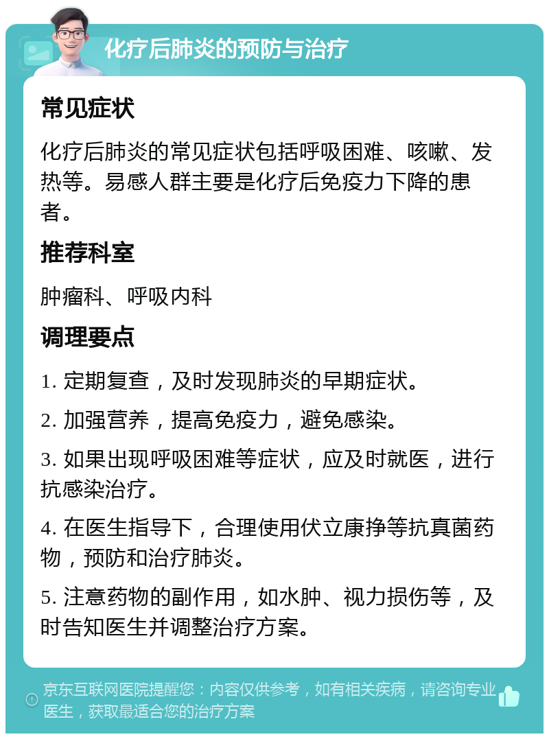 化疗后肺炎的预防与治疗 常见症状 化疗后肺炎的常见症状包括呼吸困难、咳嗽、发热等。易感人群主要是化疗后免疫力下降的患者。 推荐科室 肿瘤科、呼吸内科 调理要点 1. 定期复查，及时发现肺炎的早期症状。 2. 加强营养，提高免疫力，避免感染。 3. 如果出现呼吸困难等症状，应及时就医，进行抗感染治疗。 4. 在医生指导下，合理使用伏立康挣等抗真菌药物，预防和治疗肺炎。 5. 注意药物的副作用，如水肿、视力损伤等，及时告知医生并调整治疗方案。