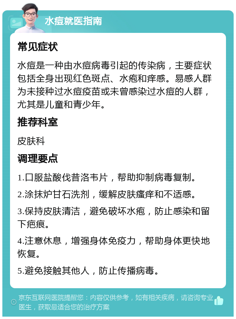 水痘就医指南 常见症状 水痘是一种由水痘病毒引起的传染病，主要症状包括全身出现红色斑点、水疱和痒感。易感人群为未接种过水痘疫苗或未曾感染过水痘的人群，尤其是儿童和青少年。 推荐科室 皮肤科 调理要点 1.口服盐酸伐昔洛韦片，帮助抑制病毒复制。 2.涂抹炉甘石洗剂，缓解皮肤瘙痒和不适感。 3.保持皮肤清洁，避免破坏水疱，防止感染和留下疤痕。 4.注意休息，增强身体免疫力，帮助身体更快地恢复。 5.避免接触其他人，防止传播病毒。