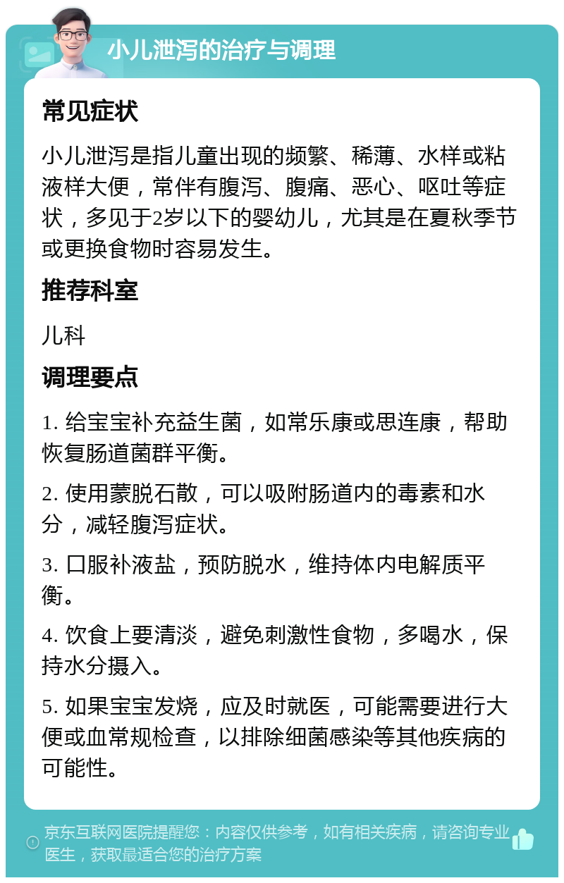 小儿泄泻的治疗与调理 常见症状 小儿泄泻是指儿童出现的频繁、稀薄、水样或粘液样大便，常伴有腹泻、腹痛、恶心、呕吐等症状，多见于2岁以下的婴幼儿，尤其是在夏秋季节或更换食物时容易发生。 推荐科室 儿科 调理要点 1. 给宝宝补充益生菌，如常乐康或思连康，帮助恢复肠道菌群平衡。 2. 使用蒙脱石散，可以吸附肠道内的毒素和水分，减轻腹泻症状。 3. 口服补液盐，预防脱水，维持体内电解质平衡。 4. 饮食上要清淡，避免刺激性食物，多喝水，保持水分摄入。 5. 如果宝宝发烧，应及时就医，可能需要进行大便或血常规检查，以排除细菌感染等其他疾病的可能性。