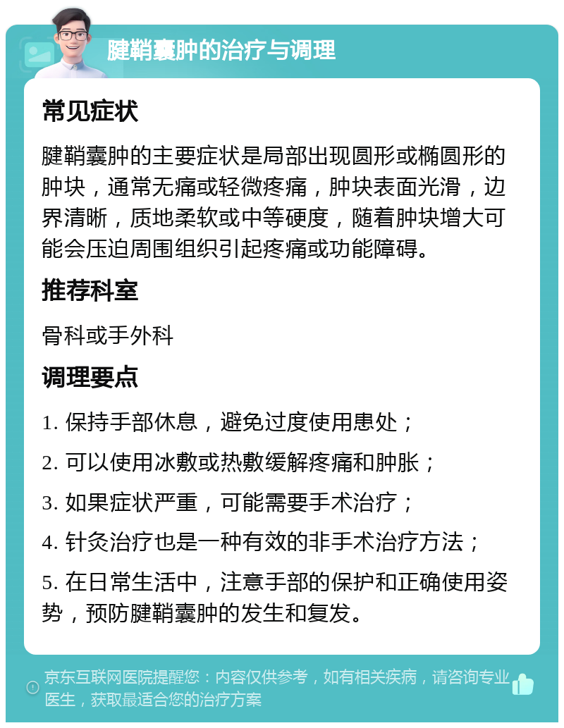 腱鞘囊肿的治疗与调理 常见症状 腱鞘囊肿的主要症状是局部出现圆形或椭圆形的肿块，通常无痛或轻微疼痛，肿块表面光滑，边界清晰，质地柔软或中等硬度，随着肿块增大可能会压迫周围组织引起疼痛或功能障碍。 推荐科室 骨科或手外科 调理要点 1. 保持手部休息，避免过度使用患处； 2. 可以使用冰敷或热敷缓解疼痛和肿胀； 3. 如果症状严重，可能需要手术治疗； 4. 针灸治疗也是一种有效的非手术治疗方法； 5. 在日常生活中，注意手部的保护和正确使用姿势，预防腱鞘囊肿的发生和复发。