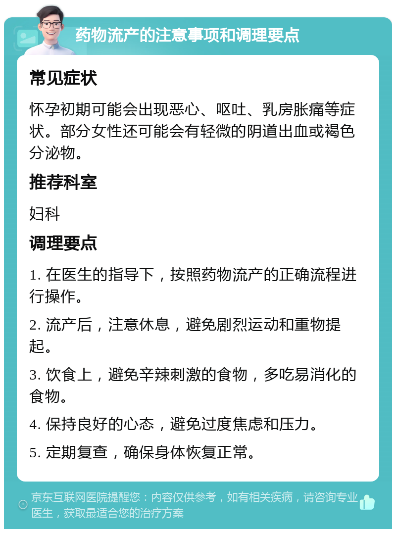 药物流产的注意事项和调理要点 常见症状 怀孕初期可能会出现恶心、呕吐、乳房胀痛等症状。部分女性还可能会有轻微的阴道出血或褐色分泌物。 推荐科室 妇科 调理要点 1. 在医生的指导下，按照药物流产的正确流程进行操作。 2. 流产后，注意休息，避免剧烈运动和重物提起。 3. 饮食上，避免辛辣刺激的食物，多吃易消化的食物。 4. 保持良好的心态，避免过度焦虑和压力。 5. 定期复查，确保身体恢复正常。