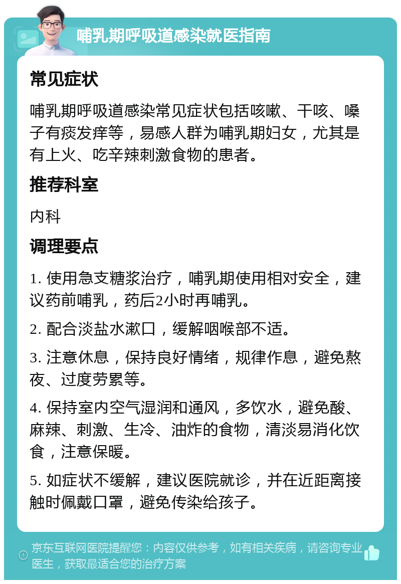 哺乳期呼吸道感染就医指南 常见症状 哺乳期呼吸道感染常见症状包括咳嗽、干咳、嗓子有痰发痒等，易感人群为哺乳期妇女，尤其是有上火、吃辛辣刺激食物的患者。 推荐科室 内科 调理要点 1. 使用急支糖浆治疗，哺乳期使用相对安全，建议药前哺乳，药后2小时再哺乳。 2. 配合淡盐水漱口，缓解咽喉部不适。 3. 注意休息，保持良好情绪，规律作息，避免熬夜、过度劳累等。 4. 保持室内空气湿润和通风，多饮水，避免酸、麻辣、刺激、生冷、油炸的食物，清淡易消化饮食，注意保暖。 5. 如症状不缓解，建议医院就诊，并在近距离接触时佩戴口罩，避免传染给孩子。