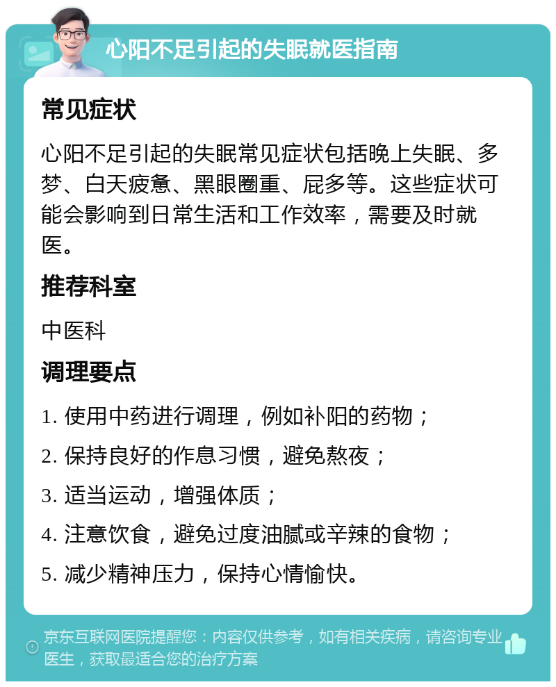 心阳不足引起的失眠就医指南 常见症状 心阳不足引起的失眠常见症状包括晚上失眠、多梦、白天疲惫、黑眼圈重、屁多等。这些症状可能会影响到日常生活和工作效率，需要及时就医。 推荐科室 中医科 调理要点 1. 使用中药进行调理，例如补阳的药物； 2. 保持良好的作息习惯，避免熬夜； 3. 适当运动，增强体质； 4. 注意饮食，避免过度油腻或辛辣的食物； 5. 减少精神压力，保持心情愉快。