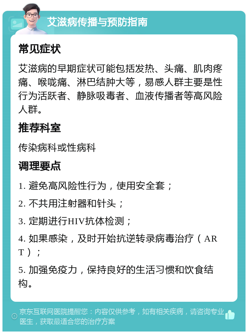 艾滋病传播与预防指南 常见症状 艾滋病的早期症状可能包括发热、头痛、肌肉疼痛、喉咙痛、淋巴结肿大等，易感人群主要是性行为活跃者、静脉吸毒者、血液传播者等高风险人群。 推荐科室 传染病科或性病科 调理要点 1. 避免高风险性行为，使用安全套； 2. 不共用注射器和针头； 3. 定期进行HIV抗体检测； 4. 如果感染，及时开始抗逆转录病毒治疗（ART）； 5. 加强免疫力，保持良好的生活习惯和饮食结构。