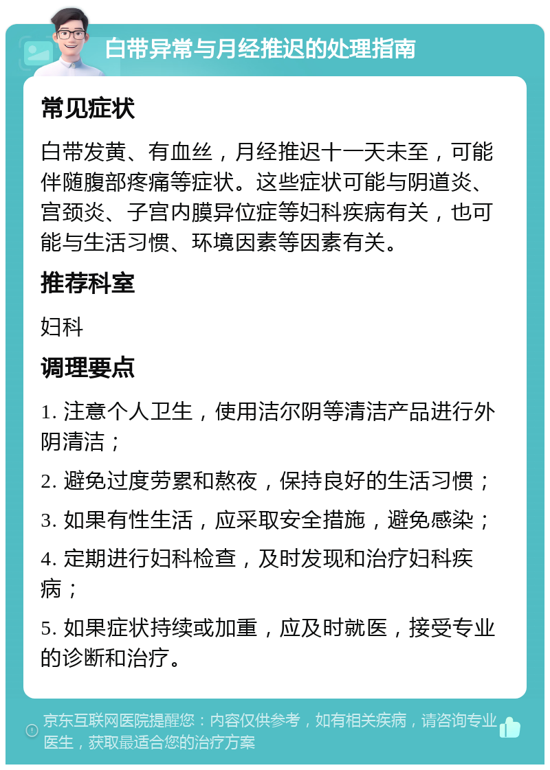 白带异常与月经推迟的处理指南 常见症状 白带发黄、有血丝，月经推迟十一天未至，可能伴随腹部疼痛等症状。这些症状可能与阴道炎、宫颈炎、子宫内膜异位症等妇科疾病有关，也可能与生活习惯、环境因素等因素有关。 推荐科室 妇科 调理要点 1. 注意个人卫生，使用洁尔阴等清洁产品进行外阴清洁； 2. 避免过度劳累和熬夜，保持良好的生活习惯； 3. 如果有性生活，应采取安全措施，避免感染； 4. 定期进行妇科检查，及时发现和治疗妇科疾病； 5. 如果症状持续或加重，应及时就医，接受专业的诊断和治疗。