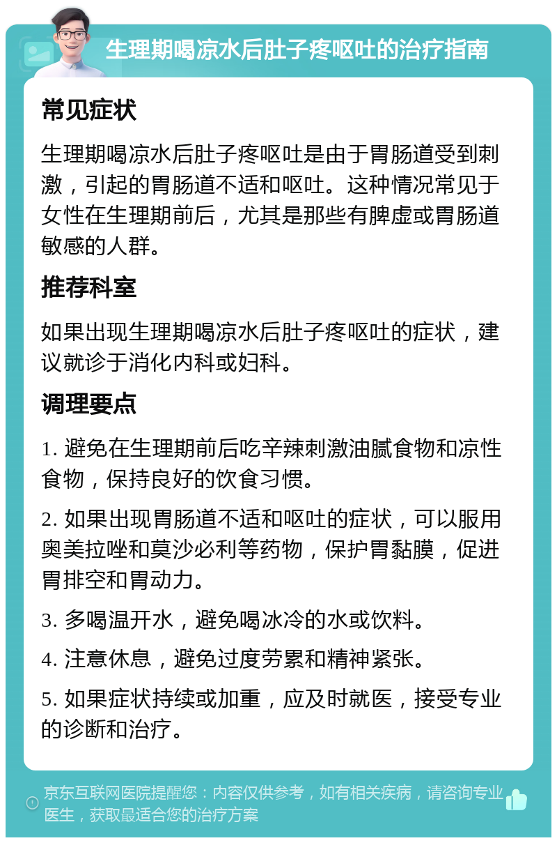 生理期喝凉水后肚子疼呕吐的治疗指南 常见症状 生理期喝凉水后肚子疼呕吐是由于胃肠道受到刺激，引起的胃肠道不适和呕吐。这种情况常见于女性在生理期前后，尤其是那些有脾虚或胃肠道敏感的人群。 推荐科室 如果出现生理期喝凉水后肚子疼呕吐的症状，建议就诊于消化内科或妇科。 调理要点 1. 避免在生理期前后吃辛辣刺激油腻食物和凉性食物，保持良好的饮食习惯。 2. 如果出现胃肠道不适和呕吐的症状，可以服用奥美拉唑和莫沙必利等药物，保护胃黏膜，促进胃排空和胃动力。 3. 多喝温开水，避免喝冰冷的水或饮料。 4. 注意休息，避免过度劳累和精神紧张。 5. 如果症状持续或加重，应及时就医，接受专业的诊断和治疗。