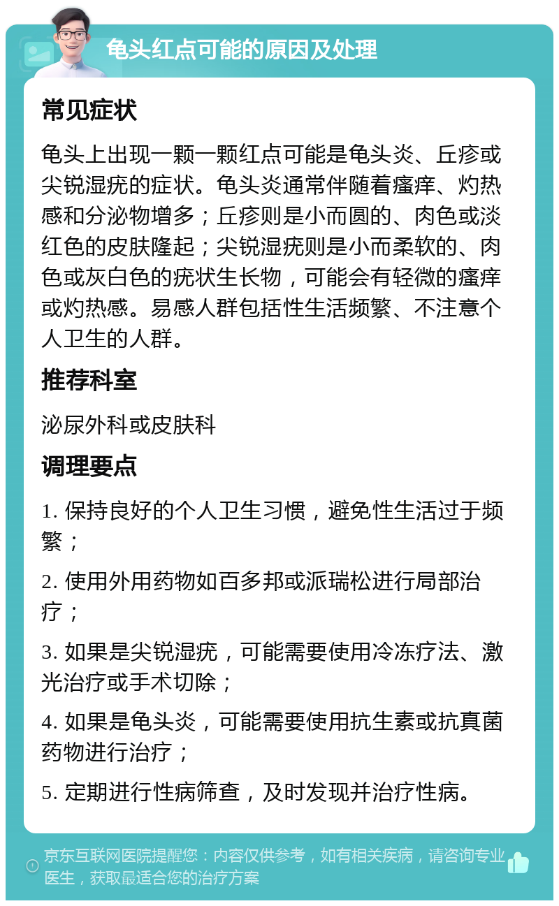 龟头红点可能的原因及处理 常见症状 龟头上出现一颗一颗红点可能是龟头炎、丘疹或尖锐湿疣的症状。龟头炎通常伴随着瘙痒、灼热感和分泌物增多；丘疹则是小而圆的、肉色或淡红色的皮肤隆起；尖锐湿疣则是小而柔软的、肉色或灰白色的疣状生长物，可能会有轻微的瘙痒或灼热感。易感人群包括性生活频繁、不注意个人卫生的人群。 推荐科室 泌尿外科或皮肤科 调理要点 1. 保持良好的个人卫生习惯，避免性生活过于频繁； 2. 使用外用药物如百多邦或派瑞松进行局部治疗； 3. 如果是尖锐湿疣，可能需要使用冷冻疗法、激光治疗或手术切除； 4. 如果是龟头炎，可能需要使用抗生素或抗真菌药物进行治疗； 5. 定期进行性病筛查，及时发现并治疗性病。