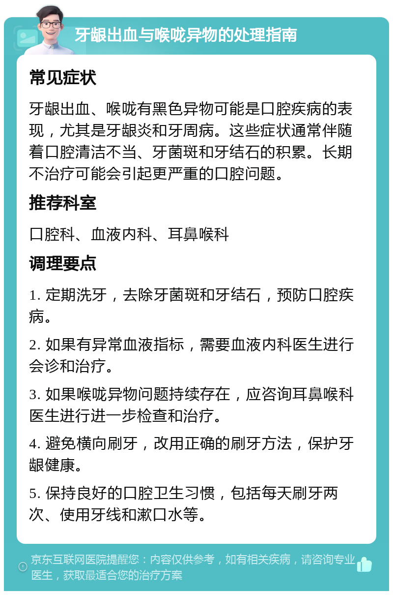 牙龈出血与喉咙异物的处理指南 常见症状 牙龈出血、喉咙有黑色异物可能是口腔疾病的表现，尤其是牙龈炎和牙周病。这些症状通常伴随着口腔清洁不当、牙菌斑和牙结石的积累。长期不治疗可能会引起更严重的口腔问题。 推荐科室 口腔科、血液内科、耳鼻喉科 调理要点 1. 定期洗牙，去除牙菌斑和牙结石，预防口腔疾病。 2. 如果有异常血液指标，需要血液内科医生进行会诊和治疗。 3. 如果喉咙异物问题持续存在，应咨询耳鼻喉科医生进行进一步检查和治疗。 4. 避免横向刷牙，改用正确的刷牙方法，保护牙龈健康。 5. 保持良好的口腔卫生习惯，包括每天刷牙两次、使用牙线和漱口水等。